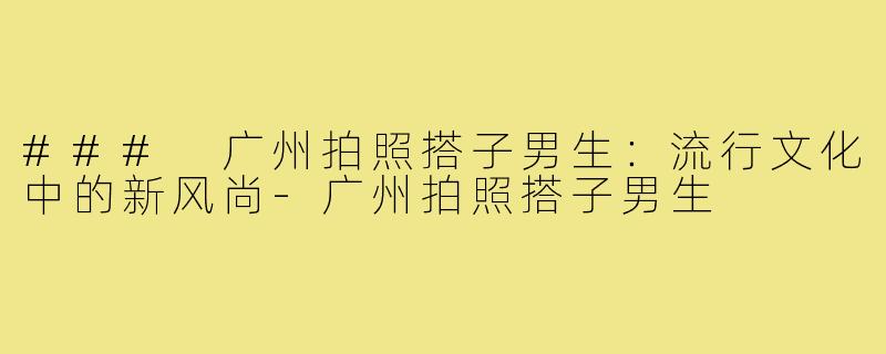 ### 广州拍照搭子男生:流行文化中的新风尚-广州拍照搭子男生