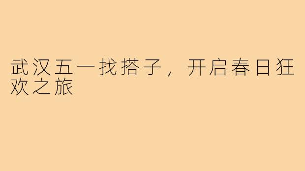 武汉五一找搭子,开启春日狂欢之旅