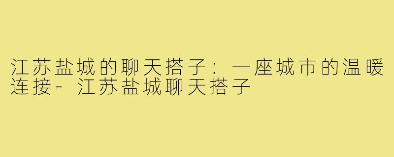 江苏盐城的聊天搭子:一座城市的温暖连接-江苏盐城聊天搭子