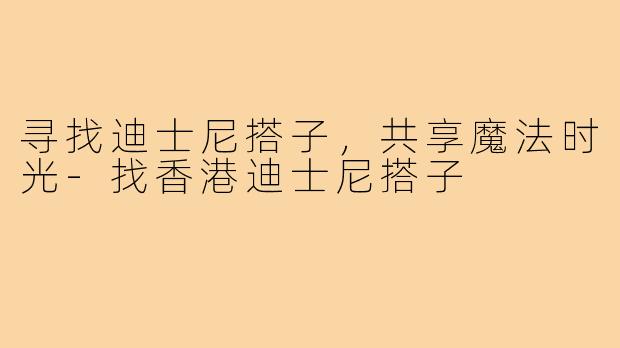 寻找迪士尼搭子,共享魔法时光-找香港迪士尼搭子