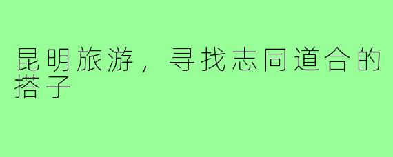 昆明旅游,寻找志同道合的搭子