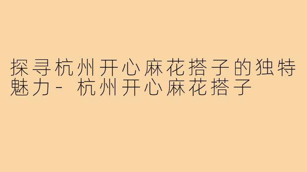 探寻杭州开心麻花搭子的独特魅力-杭州开心麻花搭子