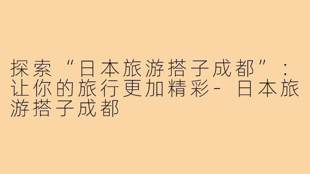 探索“日本旅游搭子成都”:让你的旅行更加精彩-日本旅游搭子成都