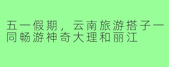 五一假期,云南旅游搭子一同畅游神奇大理和丽江