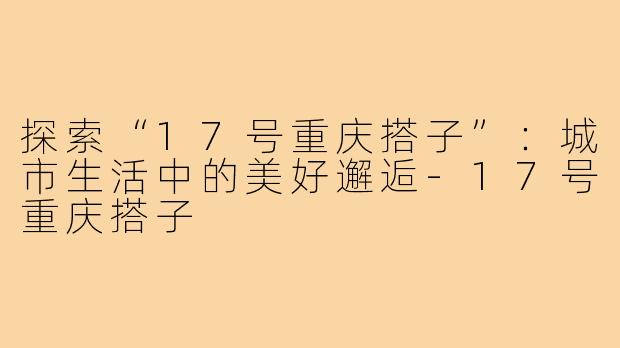 探索“17号重庆搭子”：城市生活中的美好邂逅