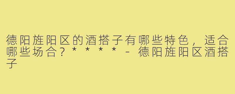 德阳旌阳区的酒搭子有哪些特色,适合哪些场合?****-德阳旌阳区酒搭子