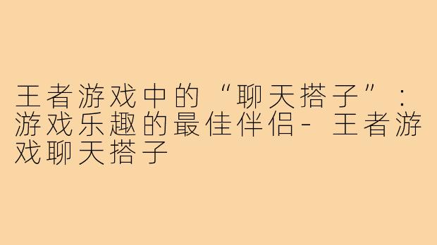 王者游戏中的“聊天搭子”：游戏乐趣的最佳伴侣-王者游戏聊天搭子