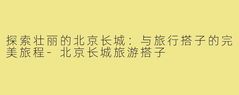 探索壮丽的北京长城:与旅行搭子的完美旅程-北京长城旅游搭子