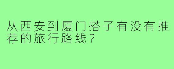 从西安到厦门搭子有没有推荐的旅行路线？