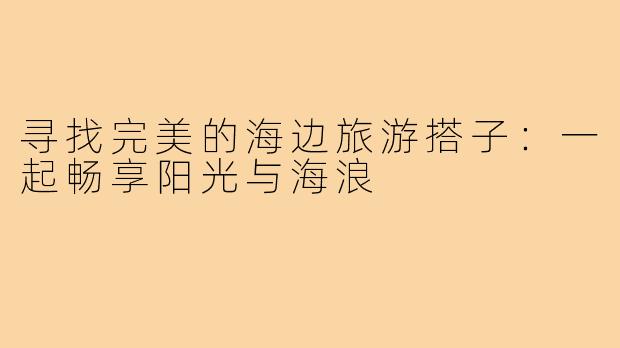 寻找完美的海边旅游搭子:一起畅享阳光与海浪