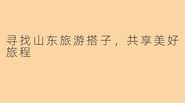 寻找山东旅游搭子,共享美好旅程