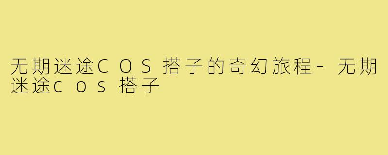 无期迷途COS搭子的奇幻旅程-无期迷途cos搭子