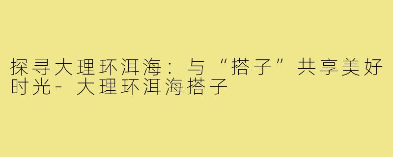 探寻大理环洱海:与“搭子”共享美好时光-大理环洱海搭子
