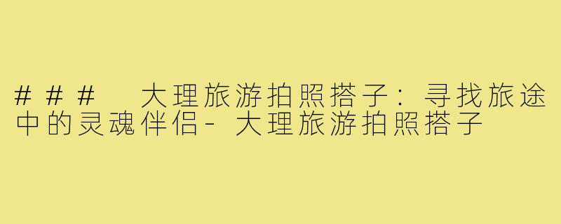 ### 大理旅游拍照搭子:寻找旅途中的灵魂伴侣-大理旅游拍照搭子