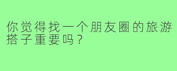 你觉得找一个朋友圈的旅游搭子重要吗？  