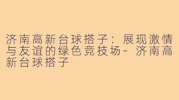济南高新台球搭子:展现激情与友谊的绿色竞技场-济南高新台球搭子