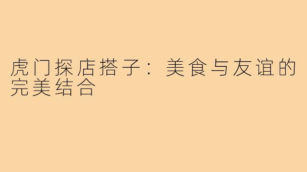 虎门探店搭子：美食与友谊的完美结合