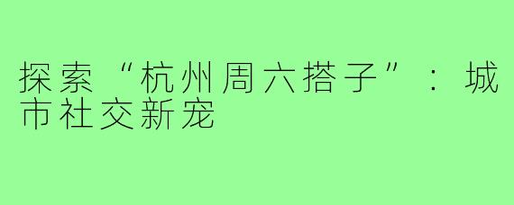 探索“杭州周六搭子”:城市社交新宠