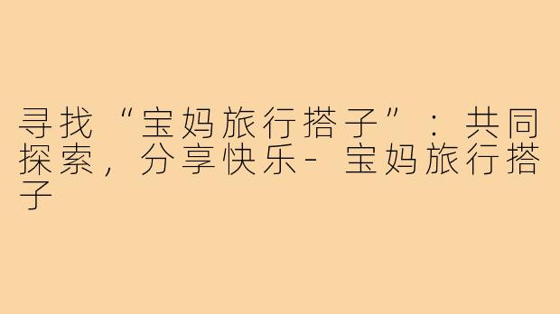寻找“宝妈旅行搭子”：共同探索，分享快乐-宝妈旅行搭子