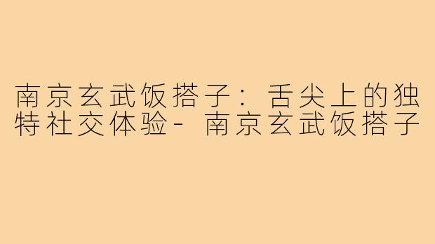 南京玄武饭搭子：舌尖上的独特社交体验-南京玄武饭搭子