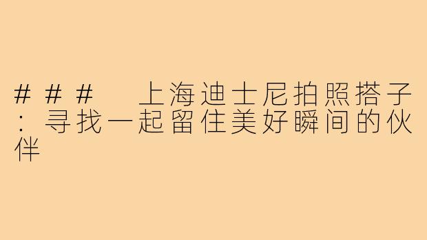 ### 上海迪士尼拍照搭子:寻找一起留住美好瞬间的伙伴