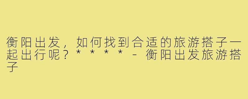 衡阳出发，如何找到合适的旅游搭子一起出行呢？****