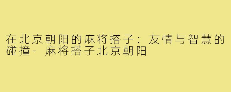 在北京朝阳的麻将搭子:友情与智慧的碰撞-麻将搭子北京朝阳