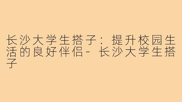 长沙大学生搭子:提升校园生活的良好伴侣-长沙大学生搭子