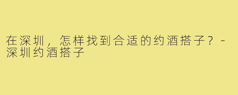在深圳，怎样找到合适的约酒搭子？-深圳约酒搭子