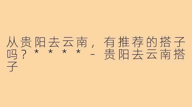 从贵阳去云南，有推荐的搭子吗？****