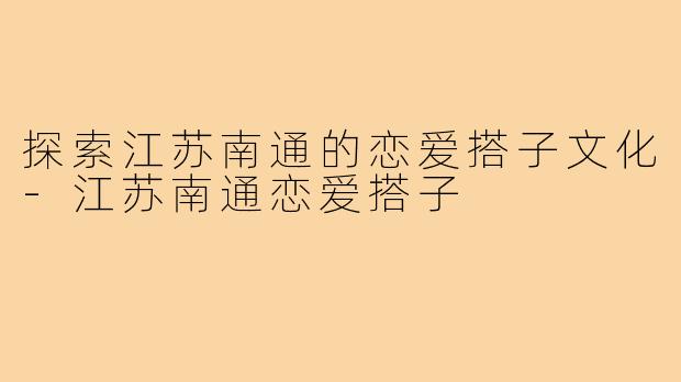 探索江苏南通的恋爱搭子文化-江苏南通恋爱搭子