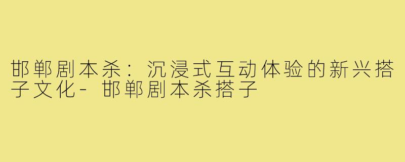 邯郸剧本杀:沉浸式互动体验的新兴搭子文化-邯郸剧本杀搭子
