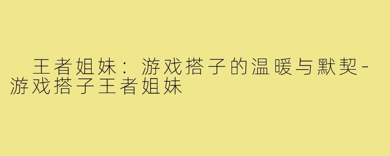 王者姐妹:游戏搭子的温暖与默契-游戏搭子王者姐妹