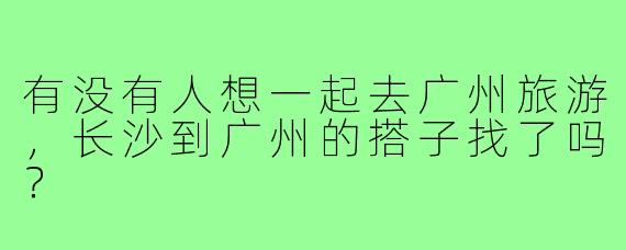有没有人想一起去广州旅游，长沙到广州的搭子找了吗？