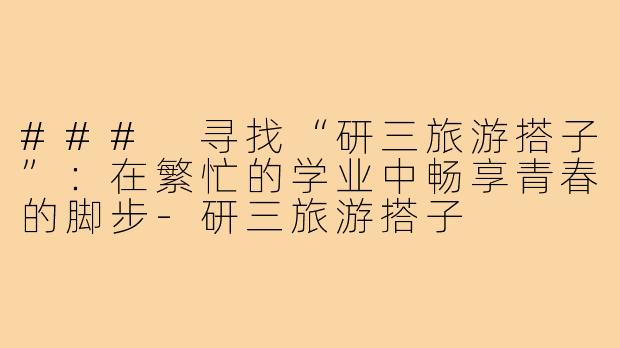 ### 寻找“研三旅游搭子”:在繁忙的学业中畅享青春的脚步-研三旅游搭子