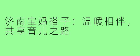 济南宝妈搭子:温暖相伴,共享育儿之路