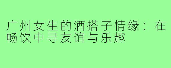 广州女生的酒搭子情缘：在畅饮中寻友谊与乐趣