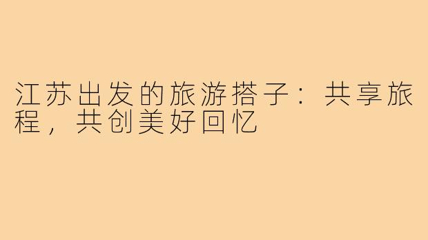 江苏出发的旅游搭子:共享旅程,共创美好回忆