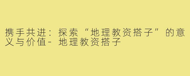 携手共进:探索“地理教资搭子”的意义与价值-地理教资搭子