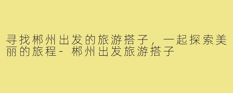 寻找郴州出发的旅游搭子,一起探索美丽的旅程-郴州出发旅游搭子