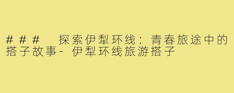 ### 探索伊犁环线:青春旅途中的搭子故事-伊犁环线旅游搭子