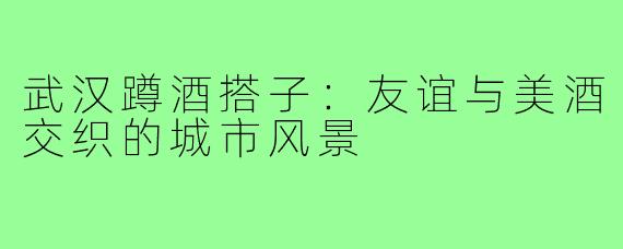 武汉蹲酒搭子:友谊与美酒交织的城市风景