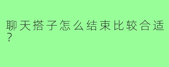 聊天搭子怎么结束比较合适？