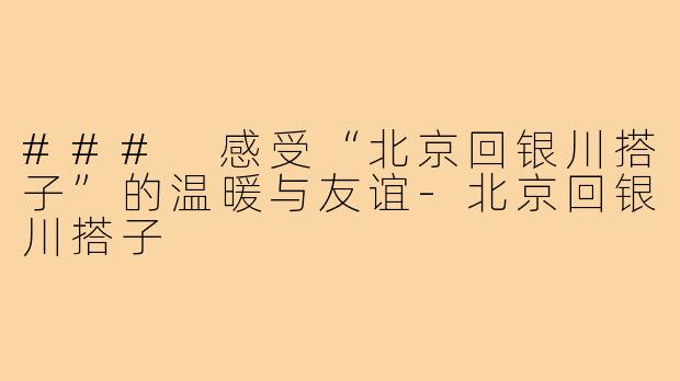 ### 感受“北京回银川搭子”的温暖与友谊-北京回银川搭子