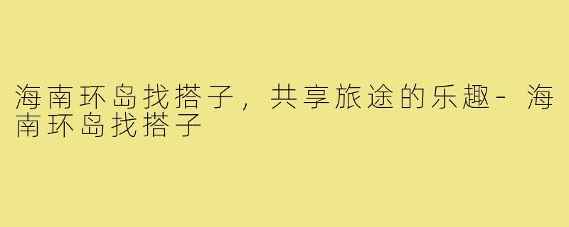 海南环岛找搭子，共享旅途的乐趣-海南环岛找搭子