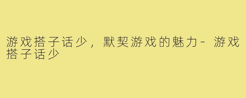 游戏搭子话少,默契游戏的魅力-游戏搭子话少