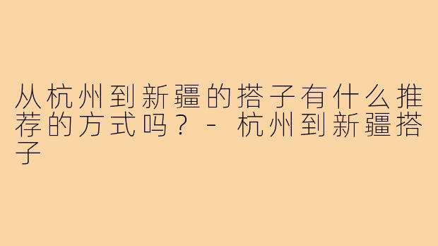 从杭州到新疆的搭子有什么推荐的方式吗？