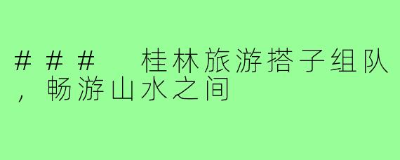 ### 桂林旅游搭子组队,畅游山水之间