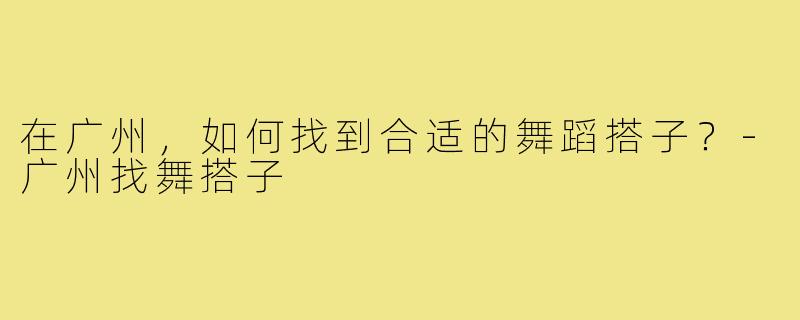 在广州,如何找到合适的舞蹈搭子?-广州找舞搭子