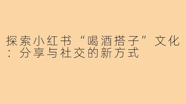 探索小红书“喝酒搭子”文化:分享与社交的新方式